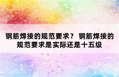 钢筋焊接的规范要求？ 钢筋焊接的规范要求是实际还是十五级